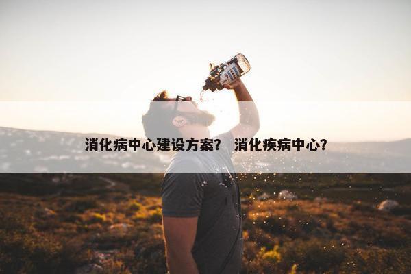 消化病中心建设方案？ 消化疾病中心？