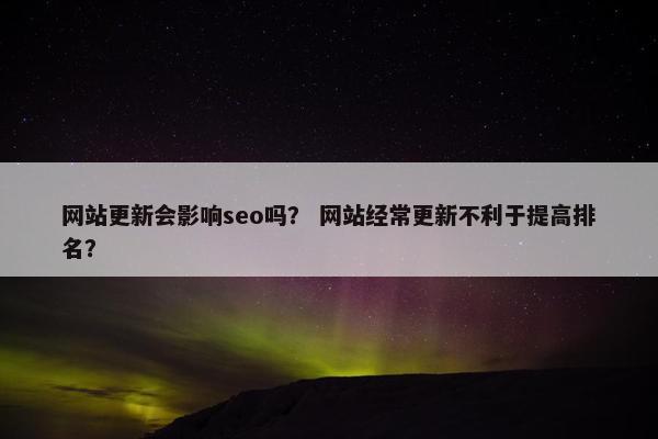 网站更新会影响seo吗？ 网站经常更新不利于提高排名？