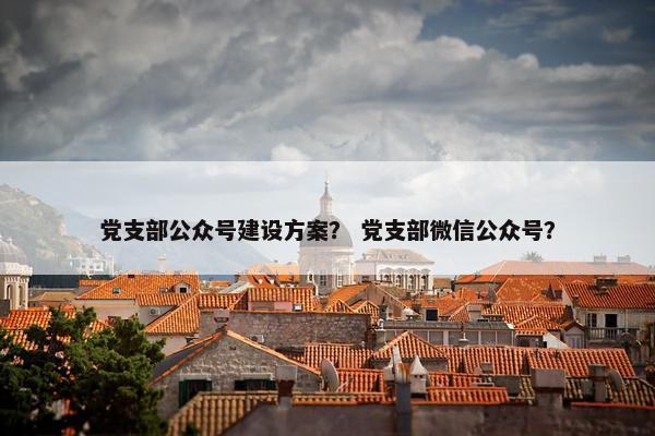 党支部公众号建设方案？ 党支部微信公众号？