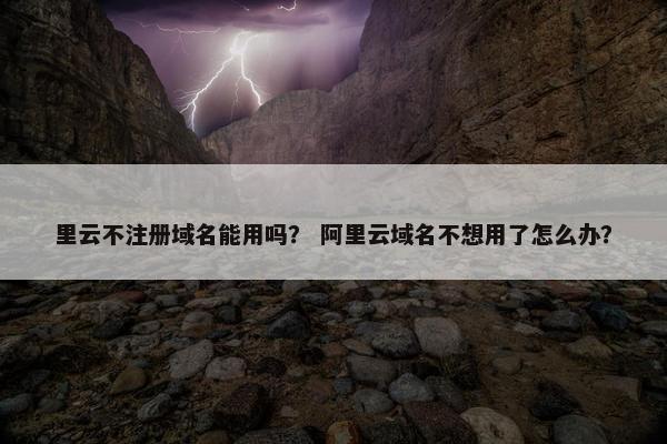 里云不注册域名能用吗？ 阿里云域名不想用了怎么办？