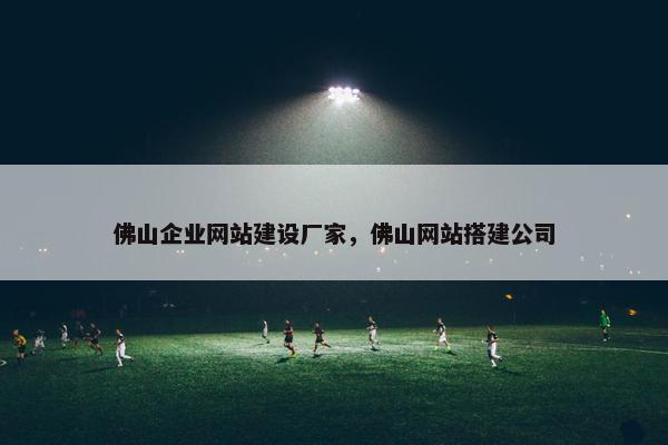 佛山企业网站建设厂家，佛山网站搭建公司