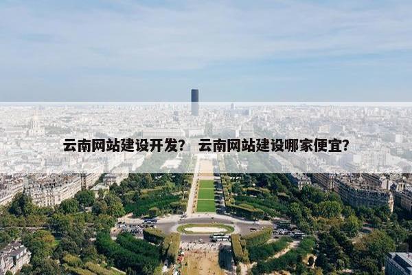 云南网站建设开发？ 云南网站建设哪家便宜？
