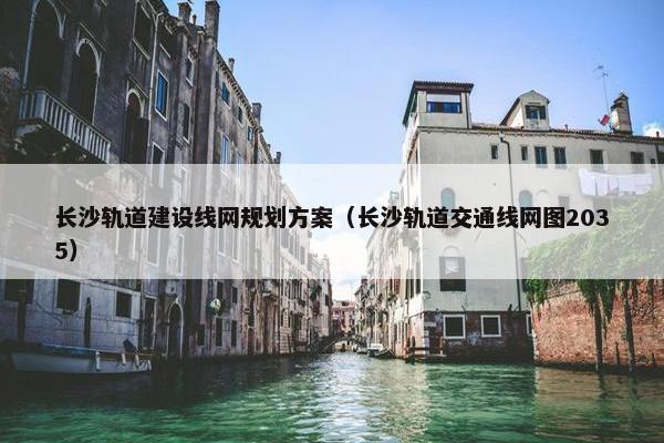 长沙轨道建设线网规划方案（长沙轨道交通线网图2035）
