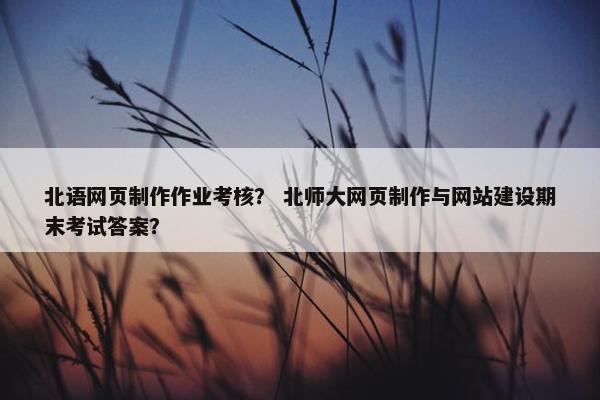 北语网页制作作业考核？ 北师大网页制作与网站建设期末考试答案？