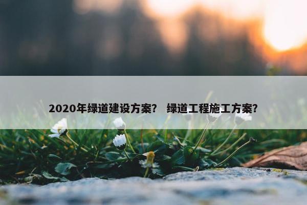 2020年绿道建设方案？ 绿道工程施工方案？