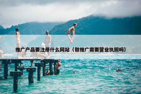 推广产品要注册什么网站（做推广需要营业执照吗）