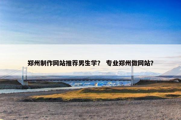 郑州制作网站推荐男生学？ 专业郑州做网站？