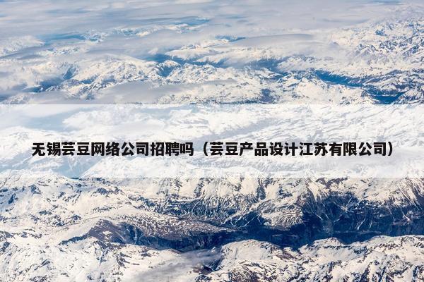 无锡芸豆网络公司招聘吗（芸豆产品设计江苏有限公司）