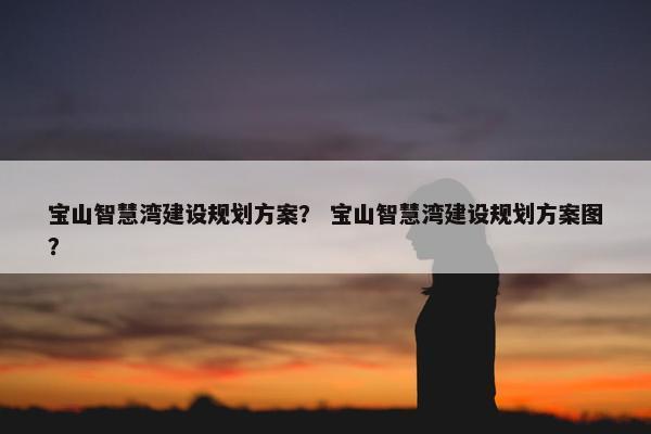 宝山智慧湾建设规划方案？ 宝山智慧湾建设规划方案图？