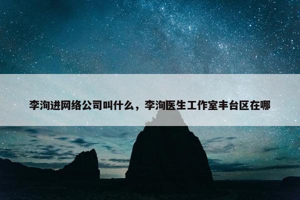 李洵进网络公司叫什么，李洵医生工作室丰台区在哪