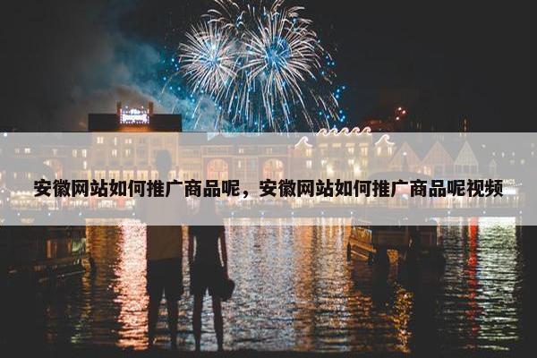 安徽网站如何推广商品呢，安徽网站如何推广商品呢视频