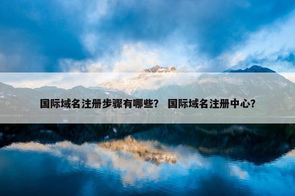 国际域名注册步骤有哪些？ 国际域名注册中心？