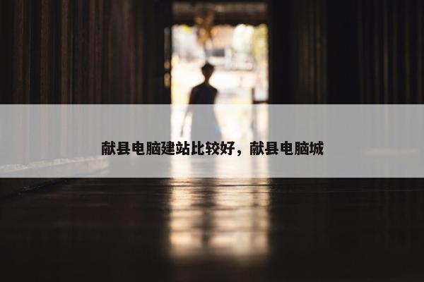 献县电脑建站比较好，献县电脑城