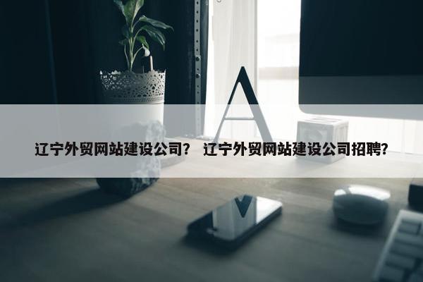 辽宁外贸网站建设公司？ 辽宁外贸网站建设公司招聘？