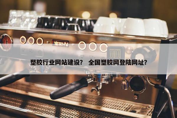 塑胶行业网站建设？ 全国塑胶网登陆网址？