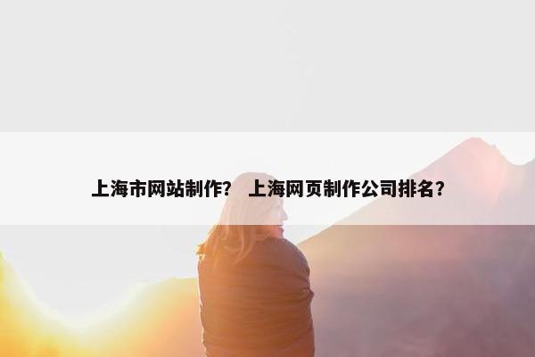 上海市网站制作？ 上海网页制作公司排名？