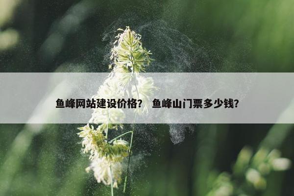 鱼峰网站建设价格？ 鱼峰山门票多少钱？