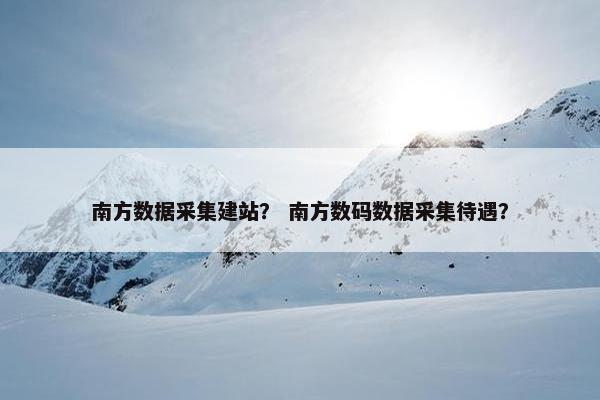 南方数据采集建站？ 南方数码数据采集待遇？