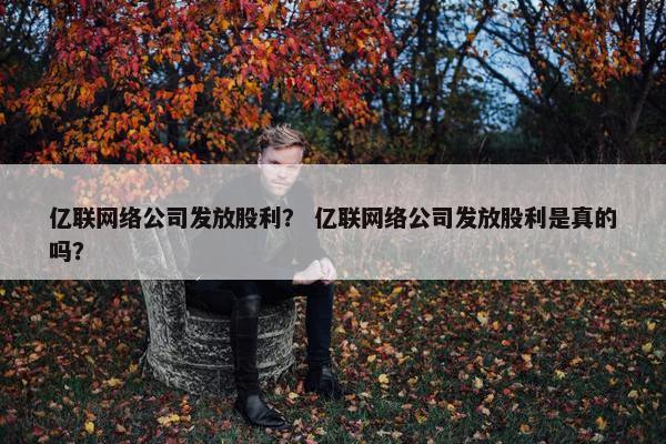 亿联网络公司发放股利？ 亿联网络公司发放股利是真的吗？