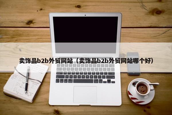 卖饰品b2b外贸网站（卖饰品b2b外贸网站哪个好）